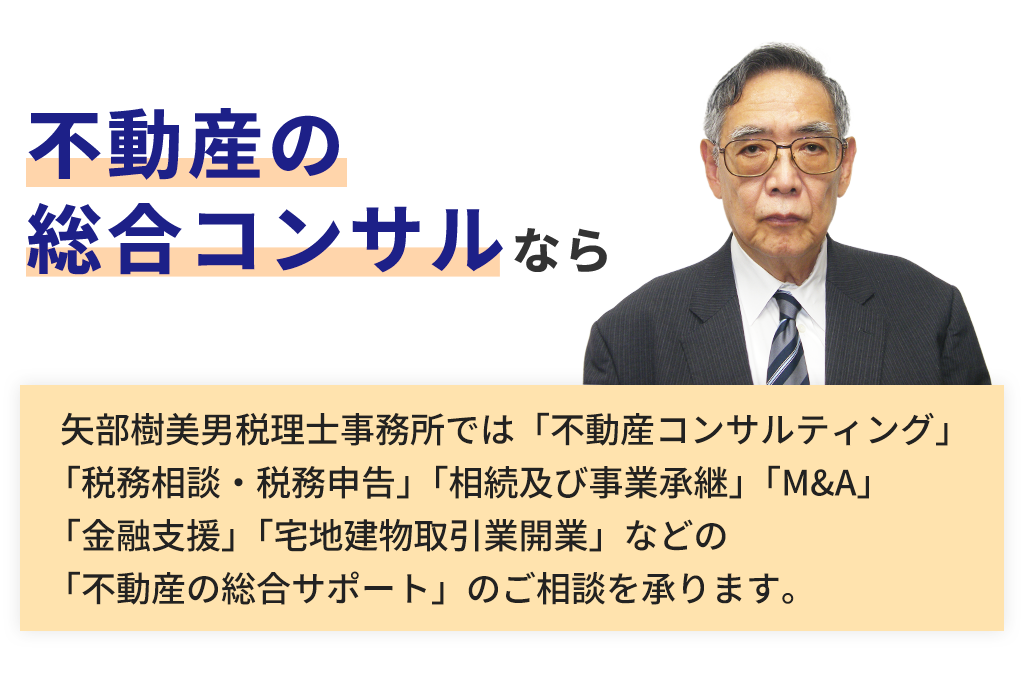 不動産の総合コンサルなら。矢部樹美男税理士事務所では「不動産コンサルティング」「税務相談・税務申告」「相続及び事業承継」「M&A」「金融支援」「宅地建物取引業開業」などの「不動産の総合サポート」のご相談を承ります。